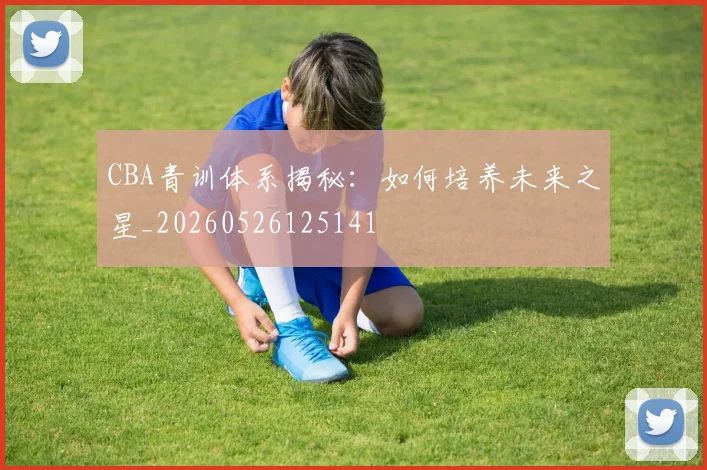 CBA青训体系揭秘:如何培养未来之星_20260526125141