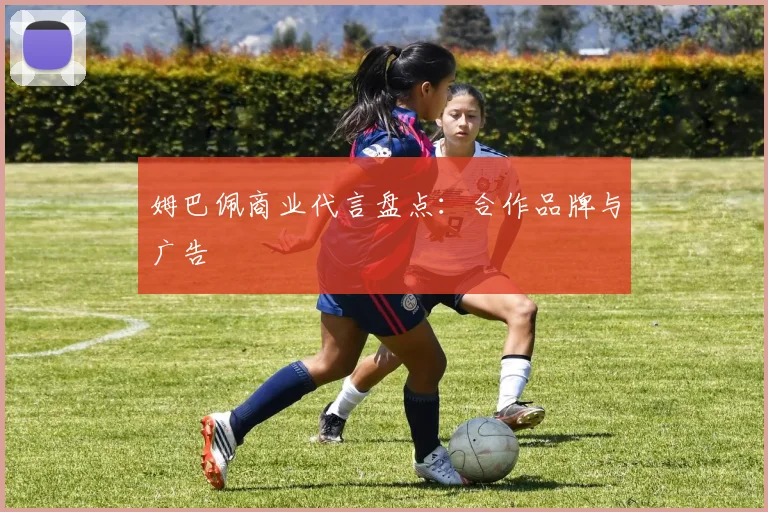 姆巴佩商业代言盘点:合作品牌与广告